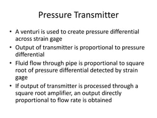 Pressure Transmitter
• A venturi is used to create pressure differential
across strain gage
• Output of transmitter is proportional to pressure
differential
• Fluid flow through pipe is proportional to square
root of pressure differential detected by strain
gage
• If output of transmitter is processed through a
square root amplifier, an output directly
proportional to flow rate is obtained
 