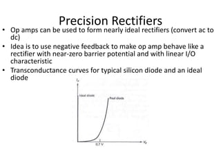 Precision Rectifiers
• Op amps can be used to form nearly ideal rectifiers (convert ac to
dc)
• Idea is to use negative feedback to make op amp behave like a
rectifier with near-zero barrier potential and with linear I/O
characteristic
• Transconductance curves for typical silicon diode and an ideal
diode
 