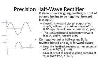 Precision Half-Wave Rectifier
Operational Amplifiers and Linear
Integrated Circuits: Theory and Applications
by Denton J. Dailey
• If signal source is going positive, output of
op amp begins to go negative, forward
biasing D1
– Since D1 is forward biased, output of op
amp Vx will reach a maximum level of ~ -
0.7V regardless of how far positive Vin goes
– This is insufficient to appreciably forward
bias D2, and V0 remains at 0V
• On negative-going half-cycles, D1 is
reverse-biased and D2 is forward biased
– Negative feedback reduces barrier potential
of D2 to 0.7V/AOL (~ = 0)
– Gain of circuit to negative-going portions of
Vin is given by AV = -RF/R1
 