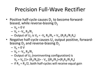 Precision Full-Wave Rectifier
• Positive half-cycle causes D1 to become forward-
biased, while reverse-biasing D2
– VB = 0 V
– VA = -Vin R2/R1
– Output of U2 is V0 = -VA R5/R4 = Vin (R2R5/R1R4)
• Negative half-cycle causes U1 output positive, forward-
biasing D2 and reverse-biasing D1
– VA = 0 V
– VB = -Vin R3/R1
– Output of U2 (noninverting configuration) is
V0 = VB [1+ (R5/R4)]= - Vin [(R3/R1)+(R3R5/R1R4)
– if R3 = R1/2, both half-cycles will receive equal gain
 