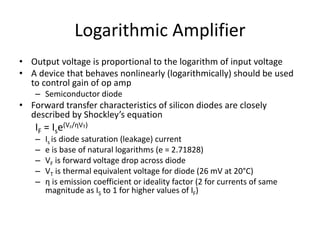Logarithmic Amplifier
• Output voltage is proportional to the logarithm of input voltage
• A device that behaves nonlinearly (logarithmically) should be used
to control gain of op amp
– Semiconductor diode
• Forward transfer characteristics of silicon diodes are closely
described by Shockley’s equation
IF = Ise(VF/ηVT)
– Is is diode saturation (leakage) current
– e is base of natural logarithms (e = 2.71828)
– VF is forward voltage drop across diode
– VT is thermal equivalent voltage for diode (26 mV at 20°C)
– η is emission coefficient or ideality factor (2 for currents of same
magnitude as IS to 1 for higher values of IF)
 
