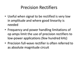 Precision Rectifiers
• Useful when signal to be rectified is very low
in amplitude and where good linearity is
needed
• Frequency and power handling limitations of
op amps limit the use of precision rectifiers to
low-power applications (few hundred kHz)
• Precision full-wave rectifier is often referred to
as absolute magnitude circuit
 