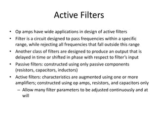 Active Filters
• Op amps have wide applications in design of active filters
• Filter is a circuit designed to pass frequencies within a specific
range, while rejecting all frequencies that fall outside this range
• Another class of filters are designed to produce an output that is
delayed in time or shifted in phase with respect to filter’s input
• Passive filters: constructed using only passive components
(resistors, capacitors, inductors)
• Active filters: characteristics are augmented using one or more
amplifiers; constructed using op amps, resistors, and capacitors only
– Allow many filter parameters to be adjusted continuously and at
will
 