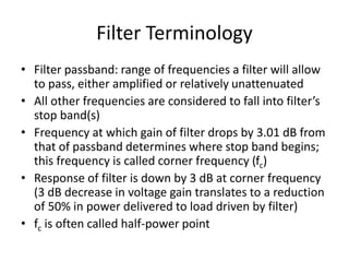 Filter Terminology
• Filter passband: range of frequencies a filter will allow
to pass, either amplified or relatively unattenuated
• All other frequencies are considered to fall into filter’s
stop band(s)
• Frequency at which gain of filter drops by 3.01 dB from
that of passband determines where stop band begins;
this frequency is called corner frequency (fc)
• Response of filter is down by 3 dB at corner frequency
(3 dB decrease in voltage gain translates to a reduction
of 50% in power delivered to load driven by filter)
• fc is often called half-power point
 