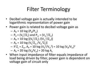 Filter Terminology
• Decibel voltage gain is actually intended to be
logarithmic representation of power gain
• Power gain is related to decibel voltage gain as
– AP = 10 log (P0/Pin)
– P0 = (V0
2/ZL) and Pin = (Vin
2/Zin)
– AP = 10 log [(V0
2/ZL) /(Vin
2/Zin)]
– AP = 10 log (V0
2Zin /Vin
2ZL)]
– If ZL = Zin, AP = 10 log (V0
2/Vin
2) = 10 log (V0/Vin)2
– AP = 20 log (V0/Vin) = 20 log Av
• When input impedance of filter equals impedance of
load being driven by filter, power gain is dependent on
voltage gain of circuit only
 