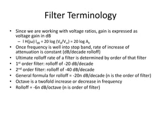 Filter Terminology
• Since we are working with voltage ratios, gain is expressed as
voltage gain in dB
– l H(jω) ldB = 20 log (V0/Vin) = 20 log AV
• Once frequency is well into stop band, rate of increase of
attenuation is constant (dB/decade rolloff)
• Ultimate rolloff rate of a filter is determined by order of that filter
• 1st order filter: rolloff of -20 dB/decade
• 2nd order filter: rolloff of -40 dB/decade
• General formula for rolloff = -20n dB/decade (n is the order of filter)
• Octave is a twofold increase or decrease in frequency
• Rolloff = -6n dB/octave (n is order of filter)
 