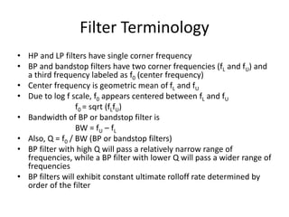 Filter Terminology
• HP and LP filters have single corner frequency
• BP and bandstop filters have two corner frequencies (fL and fU) and
a third frequency labeled as f0 (center frequency)
• Center frequency is geometric mean of fL and fU
• Due to log f scale, f0 appears centered between fL and fU
f0 = sqrt (fLfU)
• Bandwidth of BP or bandstop filter is
BW = fU – fL
• Also, Q = f0 / BW (BP or bandstop filters)
• BP filter with high Q will pass a relatively narrow range of
frequencies, while a BP filter with lower Q will pass a wider range of
frequencies
• BP filters will exhibit constant ultimate rolloff rate determined by
order of the filter
 
