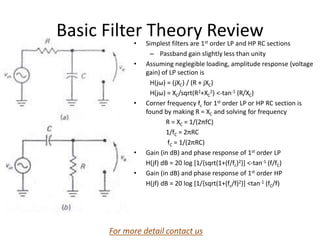 Basic Filter Theory Review
• Simplest filters are 1st order LP and HP RC sections
– Passband gain slightly less than unity
• Assuming neglegible loading, amplitude response (voltage
gain) of LP section is
H(jω) = (jXC) / (R + jXC)
H(jω) = XC/sqrt(R2+XC
2) <-tan-1 (R/XC)
• Corner frequency fc for 1st order LP or HP RC section is
found by making R = XC and solving for frequency
R = XC = 1/(2πfC)
1/fC = 2πRC
fC = 1/(2πRC)
• Gain (in dB) and phase response of 1st order LP
H(jf) dB = 20 log [1/{sqrt(1+(f/fc)2}] <-tan-1 (f/fC)
• Gain (in dB) and phase response of 1st order HP
H(jf) dB = 20 log [1/{sqrt(1+(fc/f)2}] <tan-1 (fC/f)
Operational Amplifiers and Linear
Integrated Circuits: Theory and Applications
by Denton J. Dailey
For more detail contact us
 