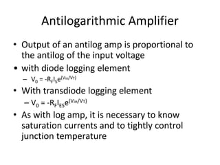 Antilogarithmic Amplifier
• Output of an antilog amp is proportional to
the antilog of the input voltage
• with diode logging element
– V0 = -RFISe(Vin/VT)
• With transdiode logging element
– V0 = -RFIESe(Vin/VT)
• As with log amp, it is necessary to know
saturation currents and to tightly control
junction temperature
 