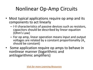 Nonlinear Op-Amp Circuits
• Most typical applications require op amp and its
components to act linearly
– I-V characteristics of passive devices such as resistors,
capacitors should be described by linear equation
(Ohm’s Law)
– For op amp, linear operation means input and output
voltages are related by a constant proportionality (Av
should be constant)
• Some application require op amps to behave in
nonlinear manner (logarithmic and
antilogarithmic amplifiers)
Visit for more Learning Resources
 
