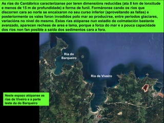 As rías do Cantábrico caracterízanse por teren dimensións reducidas (ata 8 km de lonxitude
e menos de 15 m de profundidade) e forma de funil. Formáronse cando os ríos que
discorren cara ao norte se encaixaron no seu curso inferior (aproveitando as fallas) e
posteriormente os vales foron invadidos polo mar ao producirse, entre períodos glaciares,
variacións no nivel do mesmo. Estas rías atópanse nun estadio de colmatación bastante
avanzado, aparecen recheas de area e lama, porque a forza do mar e a pouca capacidade
dos ríos non fan posible a saída dos sedimentos cara a fora.
Neste espazo atópanse as
rías de Viveiro e a parte
leste da do Barqueiro
Ría do
Barqueiro
Ría de Viveiro
 