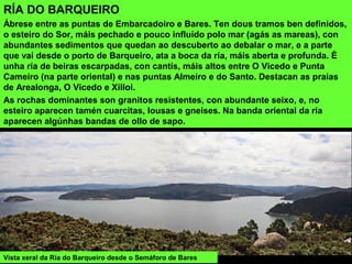 RÍA DO BARQUEIRO
Ábrese entre as puntas de Embarcadoiro e Bares. Ten dous tramos ben definidos,
o esteiro do Sor, máis pechado e pouco influído polo mar (agás as mareas), con
abundantes sedimentos que quedan ao descuberto ao debalar o mar, e a parte
que vai desde o porto de Barqueiro, ata a boca da ría, máis aberta e profunda. É
unha ría de beiras escarpadas, con cantís, máis altos entre O Vicedo e Punta
Cameiro (na parte oriental) e nas puntas Almeiro e do Santo. Destacan as praias
de Arealonga, O Vicedo e Xilloi.
As rochas dominantes son granitos resistentes, con abundante seixo, e, no
esteiro aparecen tamén cuarcitas, lousas e gneises. Na banda oriental da ría
aparecen algúnhas bandas de ollo de sapo.
Vista xeral da Ría do Barqueiro desde o Semáforo de Bares
 