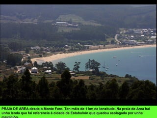 PRAIA DE AREA desde o Monte Faro. Ten máis de 1 km de lonxitude. Na praia de Area hai
unha lenda que fai referencia á cidade de Estabañón que quedou asolagada por unha
 