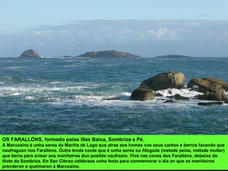 OS FARALLÓNS, formado polas illas Baixa, Sombriza e Pé.
A Maruxaina é unha serea da Mariña de Lugo que atrae aos homes cos seus cantos e berros facendo que
naufraguen nos Farallóns. Outra lenda conta que é unha serea ou Afogada (metade peixe, metade muller)
que berra para avisar aos mariñeiros dun posible naufraxio. Vive nas covas dos Farallóns, debaixo do
illote da Sombriza. En San Cibrao celébrase unha festa para conmemorar o día en que os mariñeiros
prenderon e queimaron á Maruxaina.
 