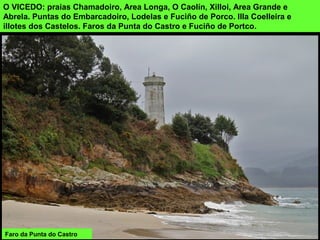 O VICEDO: praias Chamadoiro, Area Longa, O Caolín, Xilloi, Area Grande e
Abrela. Puntas do Embarcadoiro, Lodelas e Fuciño de Porco. Illa Coelleira e
illotes dos Castelos. Faros da Punta do Castro e Fuciño de Portco.
Faro da Punta do Castro
 