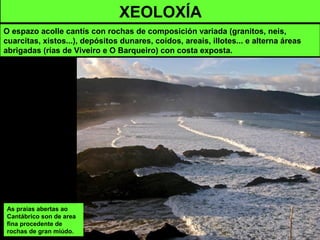 XEOLOXÍA
O espazo acolle cantís con rochas de composición variada (granitos, neis,
cuarcitas, xistos...), depósitos dunares, coídos, areais, illotes... e alterna áreas
abrigadas (rías de Viveiro e O Barqueiro) con costa exposta.
As praias abertas ao
Cantábrico son de area
fina procedente de
rochas de gran miúdo.
 