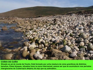 COÍDO DE CUÑO
Situado ao pé do monte da Voutra. Está formado por unha mestura de coios graníticos de distintos
tamaños. Estes bloques, situados hoxe na zona intermareal, parece ser que se acumularon nos períodos
interglaciares do Cuaternario debaixo do mar que os redondeou.
 