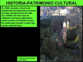 Ponte de Cruzul sobre
o río Narón.
HISTORIA-PATRIMONIO CULTURAL
En 1809, durante a Guerra da
Independencia Española as xentes
do lugar apoderáronse de máis
dun milleiro de fusís que os
soldados franceses agochaban
xunto a ponte. A tradición di que
foi voada para impedir o paso das
tropas napoleónicas.
 