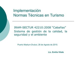 Implementación  Normas Técnicas en Turismo IRAM-SECTUR 42210:2008 “Cabañas” Sistema de gestión de la calidad, la seguridad y el ambiente Puerto Madryn-Chubut, 26 de Agosto de 2010. Lic. Emilio Vitale 