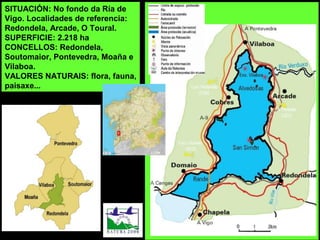 SITUACIÓN: No fondo da Ría de
Vigo. Localidades de referencia:
Redondela, Arcade, O Toural.
SUPERFICIE: 2.218 ha
CONCELLOS: Redondela,
Soutomaior, Pontevedra, Moaña e
Vilaboa.
VALORES NATURAIS: flora, fauna,
paisaxe...
 