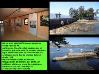 NA ILLA DE SAN SIMÓN houbo templarios
desde o século XII.
Ao longo da historia estivo ocupada por un
mosteiro, que máis tarde foi lazareto, cárcere e
fogar para nenos orfos. O seu conxunto está
catalogado como Ben de Interese Cultural
desde 1999.
Na actualidade acollen o Centro de
Recuperación da Memoria que conta con
auditorio, biblioteca, e sala de exposicións;
unha escola do mar, e un espazo
acondicionado con esculturas.
 