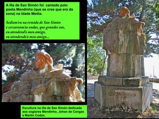 A illa de San Simón foi cantado polo
poeta Mendinho (que se cree que era da
zona) na Idade Media.
Sediam'eu na ermida de San Simón
e cercaronm'as ondas, que grandes son,
eu atendend'o meu amigo,
eu atendendo'o meu amigo...
Escultura na illa de San Simón dedicada
aos xoglares Mendinho, Johan de Cangas
e Martín Codax.
 