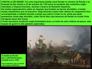 A batalla de Rande,
por Ludolf Backhuysen,
pintado cara a 1702.
http://collections.rmg.co.uk/colle
ctions/objects/13692.html,
A BATALLA DE RANDE. Foi unha importante batalla naval librada no estreiro de Rande e na
Enseada de San Simón o 23 de outubro de 1702 entre as escadras das coalicións anglo-
holandesa e hispano-francesa, durante a Guerra de Secesión Española.
Hai moitas especulacións sobre as riquezas que levaban os barcos afundidos, e houbo
moitas expedicións que os buscaron. Seguramente a parte máis valiosa do cargamento fora
xa transportada a Castela durante o tempo que estivo a frota na ría, aínda que pode
permanecer aínda algo afundido. Jules Verne falou dos tesouros de Rande na novela Vinte
mil leguas baixo dos mares.
A frota vencedora (coalición anglo-holandesa) levou un botín de catro millóns de pesos, sete
buques de guerra e seis galeóns capturados.
 