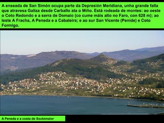 A enseada de San Simón ocupa parte da Depresión Meridiana, unha grande falla
que atravesa Galiza desde Carballo ata o Miño. Está rodeada de montes: ao oeste
o Coto Redondo e a serra de Domaio (co cume máis alto no Faro, con 628 m); ao
leste A Fracha, A Peneda e a Cabaleira; e ao sur San Vicente (Penide) e Coto
Formigo.
A Peneda e a costa de Soutomaior
 