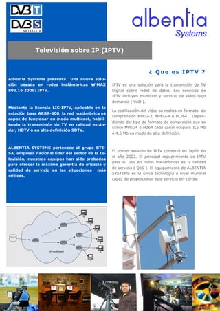 Televisión sobre IP (IPTV)


                                                                      ¿ Que es IPTV ?
Albentia Systems presenta    una nueva solu-
ción basada en redes inalámbricas WiMAX           IPTV es una solución para la transmisión de TV
802.16 2009: IPTV.                                Digital sobre redes de datos. Los servicios de
                                                  IPTV incluyen multicast y servicio de vídeo bajo
                                                  demanda ( VoD ).
Mediante la licencia LIC-IPTV, aplicable en la
                                                  La codificación del vídeo se realiza en formato de
estación base ARBA-500, la red inalámbrica es
                                                  comprensión MPEG-2, MPEG-4 ó H.264 . Depen-
capaz de funcionar en modo multicast, habili-
                                                  diendo del tipo de formato de compresión que se
tando la transmisión de TV en calidad están-
                                                  utilice MPEG4 ó H264 cada canal ocupará 1,5 Mb
dar, HDTV ó en alta definición SDTV.
                                                  ó 4,5 Mb en modo de alta definición.


ALBENTIA SYSTEMS pertenece al grupo BTE-
                                                  El primer servicio de IPTV comenzó en Japón en
SA, empresa nacional líder del sector de la te-
                                                  el año 2002. El principal requerimiento de IPTV
levisión, nuestros equipos han sido probados
                                                  para su uso en redes inalámbricas es la calidad
para ofrecer la máxima garantía de eficacia y
                                                  de servicio ( QoS ). El equipamiento de ALBENTIA
calidad de servicio en las situaciones    más
                                                  SYSTEMS es la única tecnología a nivel mundial
críticas.
                                                  capaz de proporcionar este servicio sin cortes.
 
