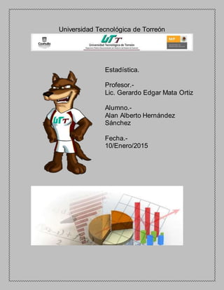 Universidad Tecnológica de Torreón
Estadística.
Profesor.-
Lic. Gerardo Edgar Mata Ortiz
Alumno.-
Alan Alberto Hernández
Sánchez
Fecha.-
10/Enero/2015
 