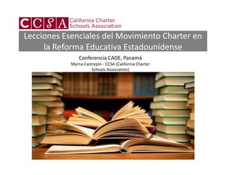 Lecciones Esenciales del Movimiento Charter en
     la Reforma Educativa Estadounidense
                Conferencia CADE, Panamá
            Myrna Castrejón - CCSA (California Charter
                      Schools Association)
 