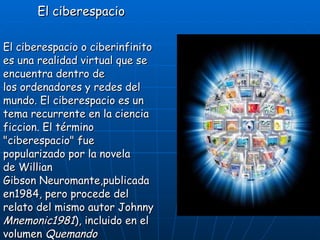 El ciberespacio El ciberespacio o ciberinfinito es una realidad virtual que se encuentra dentro de los ordenadores y redes del mundo. El ciberespacio es un tema recurrente en la ciencia ficcion. El término &quot;ciberespacio&quot; fue popularizado por la novela de Willian Gibson Neuromante,publicada en1984, pero procede del relato del mismo autor Johnny   Mnemonic1981 ), incluido en el volumen  Quemando Cromo  ( Burning Chrome , 1986). 