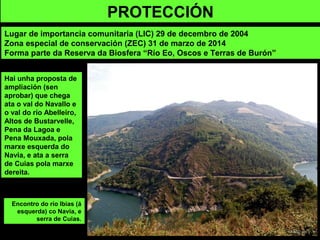 Hai unha proposta de
ampliación (sen
aprobar) que chega
ata o val do Navallo e
o val do río Abelleiro,
Altos de Bustarvelle,
Pena da Lagoa e
Pena Mouxada, pola
marxe esquerda do
Navia, e ata a serra
de Cuias pola marxe
dereita.
PROTECCIÓN
Lugar de importancia comunitaria (LIC) 29 de decembro de 2004
Zona especial de conservación (ZEC) 31 de marzo de 2014
Forma parte da Reserva da Biosfera “Río Eo, Oscos e Terras de Burón”
Encontro do río Ibias (á
esquerda) co Navia, e
serra de Cuias.
 