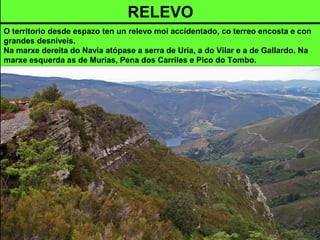 RELEVO
O territorio desde espazo ten un relevo moi accidentado, co terreo encosta e con
grandes desniveis.
Na marxe dereita do Navia atópase a serra de Uría, a do Vilar e a de Gallardo. Na
marxe esquerda as de Murias, Pena dos Carriles e Pico do Tombo.
 