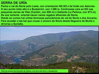 SERRA DE URÍA
Pecha o val do Navia polo Leste, con orientación NE-SO e fai linde con Asturias.
O seu punto máis alto é o Busbeirón, con 1.286 m. Continúase cara ao NO nas
pequenas serras de Vilar (Cantón, con 959 m) e Gallarda (La Peñona, con 973 m).
Na súa vertente oriental nacen varios regatos afluentes do Navia.
Desde os cumes hai unhas fermosas panorámicas do val do Navia e dos Ancares.
Para acceder a ela hai que cruzar o encoro do Navia desde Negueira de Muñiz e
dirixirse a Santalla.
Vista do encoro de Grandas de Salime, coa Serra de Uría e o Busbeirón.
 