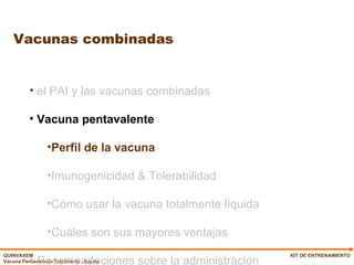 Vacunas combinadas KIT DE ENTRENAMIENTO el PAI y las vacunas combinadas Vacuna pentavalente   Perfil de la vacuna Imunogenicidad & Tolerabilidad Cómo usar la vacuna totalmente líquida Cuáles son sus mayores ventajas Recomendaciones sobre la administración 