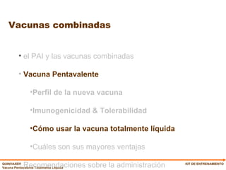 Vacunas combinadas KIT DE ENTRENAMIENTO el PAI y las vacunas combinadas Vacuna Pentavalente  Perfil de la nueva vacuna Imunogenicidad & Tolerabilidad Cómo usar la vacuna totalmente líquida Cuáles son sus mayores ventajas Recomendaciones sobre la administración 