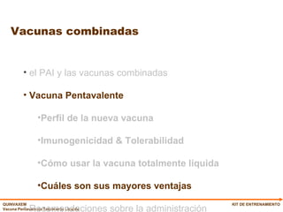 Vacunas combinadas KIT DE ENTRENAMIENTO el PAI y las vacunas combinadas Vacuna Pentavalente Perfil de la nueva vacuna Imunogenicidad & Tolerabilidad Cómo usar la vacuna totalmente líquida Cuáles son sus mayores ventajas Recomendaciones sobre la administración 