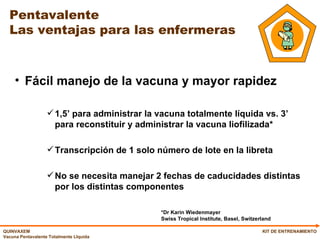 Pentavalente  Las ventajas para las enfermeras Fácil manejo de la vacuna y mayor rapidez 1,5’ para administrar la vacuna totalmente líquida vs. 3’ para reconstituir y administrar la vacuna liofilizada*  Transcripción de 1 solo número de lote en la libreta No se necesita manejar 2 fechas de caducidades distintas por los distintas componentes KIT DE ENTRENAMIENTO *Dr Karin Wiedenmayer  Swiss Tropical Institute, Basel, Switzerland 