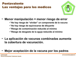 Pentavalente Las ventajas para los medicos Menor manipulación = menor riesgo de error No hay riesgo de “olvidar” un componente de la vacuna No hay riesgo de equivocarse de diluyente Riesgo de contaminación reducido al mínimo Riesgo de desgaste de la aguja reducido al mínimo La aplicación de vacunas combinadas aumenta la cobertura de vacunación. Mejor aceptación de la vacuna por los padres KIT DE ENTRENAMIENTO 