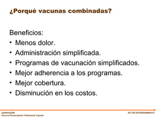 ¿Porqué vacunas combinadas? Beneficios: Menos dolor. Administración simplificada. Programas de vacunación simplificados. Mejor adherencia a los programas. Mejor cobertura. Disminución en los costos. KIT DE ENTRENAMIENTO 