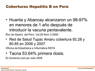 Coberturas Hepatitis B en Perú Huanta y Abancay alcanzaron un 98-97% en menores de 1 año después de introducir la vacuna pentavalente. Rev de Gastro. del Perú. Vol.20 Núm 3 2000. Red de Salud Tupac Amaru cobertura 92.28 y 80.85 en 2006 y 2007. Oficina de Estadística e Informática RSTA Tacna 53.64% primera dosis. El Comercio.com.pe Julio 2008 KIT DE ENTRENAMIENTO 