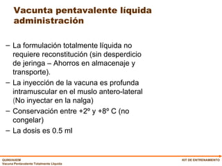 Vacunta pentavalente líquida administración La formulación totalmente líquida no requiere reconstitución (sin desperdicio de jeringa – Ahorros en almacenaje y transporte). La i nyección de la vacuna es profunda intramuscular en el muslo antero-lateral  ( No inyectar en la nalga) Conservación entre +2º y +8º C (no congelar)  La dosis es 0.5 ml KIT DE ENTRENAMIENTO 