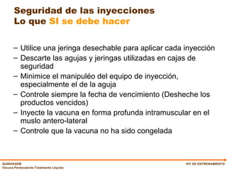 Seguridad de las inyecciones Lo que  SI se debe hacer Utilice una jeringa desechable para aplicar cada inyección Descarte las agujas y jeringas utilizadas en cajas de seguridad Minimice el manipuléo del equipo de inyección, especialmente el de la aguja Controle siempre la fecha de vencimiento (Desheche los productos vencidos) Inyecte la vacuna en forma profunda intramuscular en el muslo antero-lateral Controle que la vacuna no ha sido congelada KIT DE ENTRENAMIENTO 