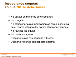 Inyecciones seguras Lo que  NO se debe hacer No utilizar en menores de 6 semanas No congelar No almacenar otros medicamentos como la insulina en el mismo refrigerador donde almacena vacunas No reutilice las agujas No doble las agujas Descarte viales con pérdidas o fisuras Descarte vacunas con aspecto anormal KIT DE ENTRENAMIENTO 