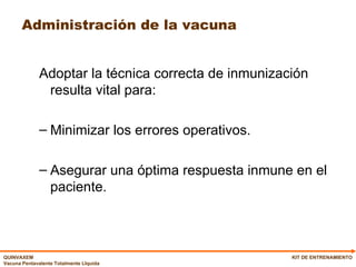 Administración de la vacuna  Adoptar la técnica correcta de inmunización resulta vital para: Minimizar los errores operativos. Asegurar una óptima respuesta inmune en el paciente. KIT DE ENTRENAMIENTO 