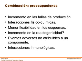 Combinación: preocupaciones Incremento en las fallas de producción. Interacciones físico-químicas. Menor flexibilidad en los esquemas. Incremento en la reactogenicidad? Eventos adversos no atribuibles a un componente. Interacciones inmunológicas. KIT DE ENTRENAMIENTO 