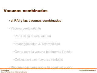 Vacunas combinadas KIT DE ENTRENAMIENTO el PAI y las vacunas combinadas Vacuna pentavalente Perfil de la nueva vacuna Imunogenicidad & Tolerabilidad Como usar la vacuna totalmente líquida Cuáles son sus mayores ventajas Recomendaciones sobre la administración 