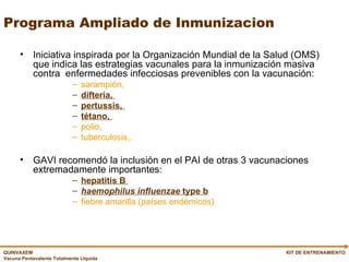Programa Ampliado de Inmunizacion Iniciativa inspirada por la Organización Mundial de la Salud (OMS) que indica las estrategias vacunales para la inmunización masiva contra  enfermedades infecciosas prevenibles con la vacunación:  sarampión,  difteria,  pertussis,  tétano,  polio,  tuberculosis,.   GAVI recomendó la inclusión en el PAI de otras 3 vacunaciones extremadamente importantes: hepatitis B  haemophilus influenzae  type b   fiebre amarilla (países endémicos)   KIT DE ENTRENAMIENTO 