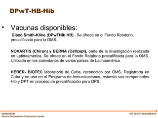 DPwT-HB-Hib Vacunas disponibles: Glaxo   Smith-Kline (DPwTHib HB)  . Se ofrece en el Fondo Rotatorio, precalificada para la OMS. NOVARTIS (Chiron) y BERNA (Cellcept),  parte de la investigación realizada en Latinoamérica. Se ofrece en el Fondo Rotatorio precalificada para la OMS. Utilizada en los calendarios de varios países de Latinoamérica  HEBER- BIOTEC  laboratorio de Cuba, reconocido por OMS. Registrada en Cuba y en uso en el Programa de Inmunizaciones, estando sus componentes Hib y DPT en proceso de precalificación para OPS.  KIT DE ENTRENAMIENTO 